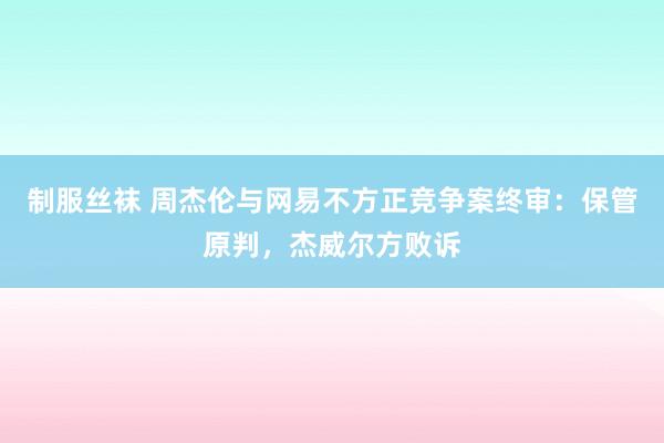 制服丝袜 周杰伦与网易不方正竞争案终审：保管原判，杰威尔方败诉