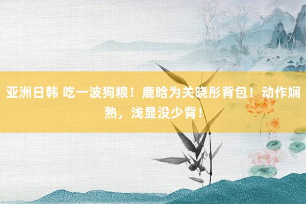 亚洲日韩 吃一波狗粮！鹿晗为关晓彤背包！动作娴熟，浅显没少背！