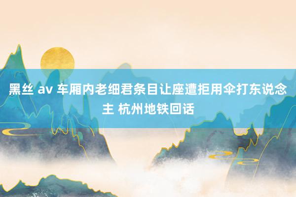 黑丝 av 车厢内老细君条目让座遭拒用伞打东说念主 杭州地铁回话
