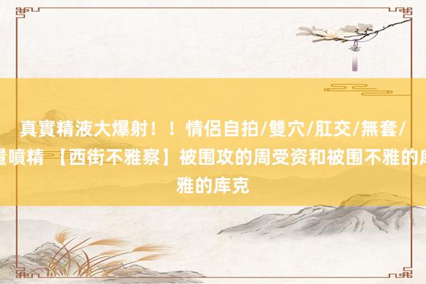 真實精液大爆射！！情侶自拍/雙穴/肛交/無套/大量噴精 【西街不雅察】被围攻的周受资和被围不雅的库克