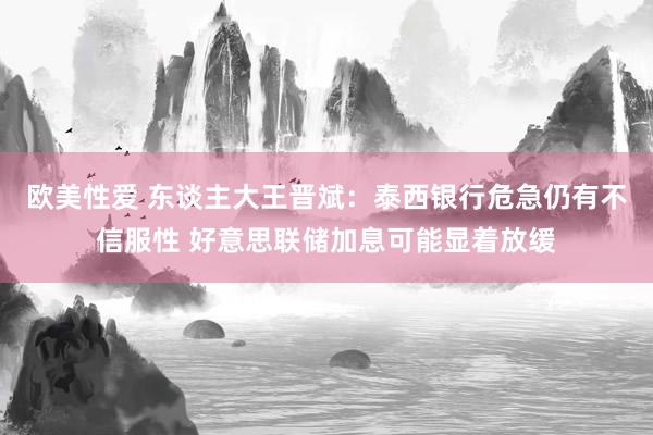欧美性爱 东谈主大王晋斌：泰西银行危急仍有不信服性 好意思联储加息可能显着放缓