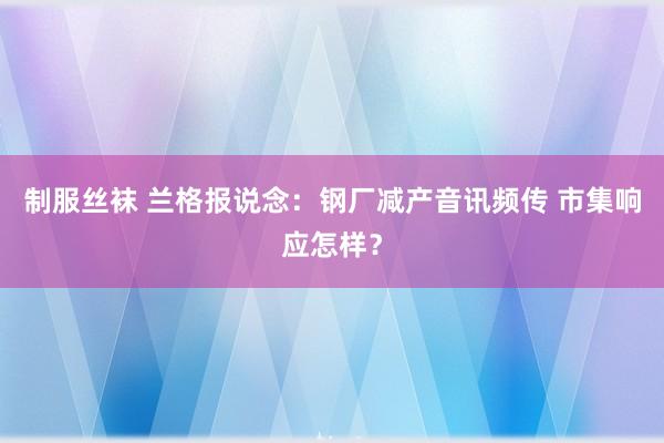 制服丝袜 兰格报说念：钢厂减产音讯频传 市集响应怎样？