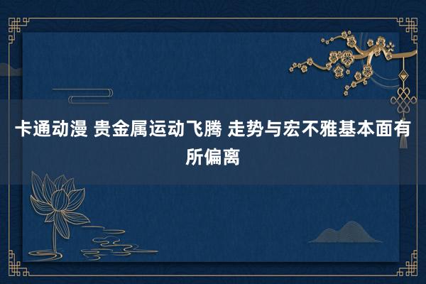 卡通动漫 贵金属运动飞腾 走势与宏不雅基本面有所偏离