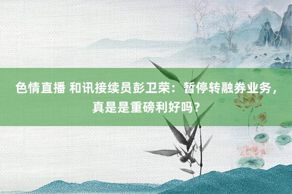 色情直播 和讯接续员彭卫荣：暂停转融券业务，真是是重磅利好吗？