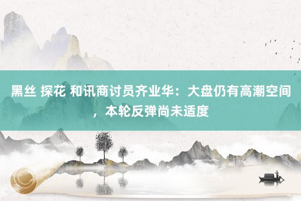 黑丝 探花 和讯商讨员齐业华：大盘仍有高潮空间，本轮反弹尚未适度