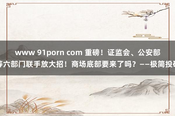 www 91porn com 重磅！证监会、公安部等六部门联手放大招！商场底部要来了吗？——极简投研