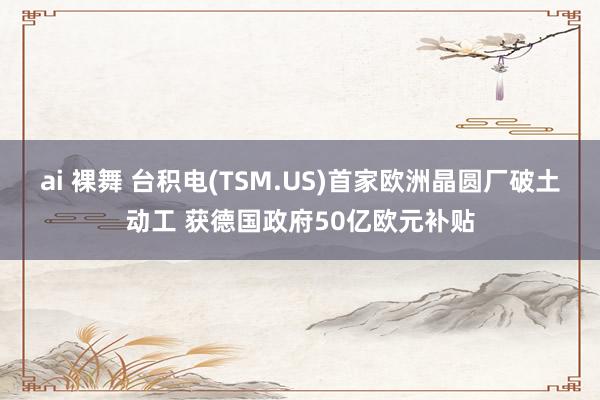 ai 裸舞 台积电(TSM.US)首家欧洲晶圆厂破土动工 获德国政府50亿欧元补贴