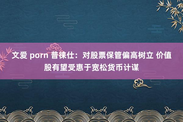 文爱 porn 普徕仕：对股票保管偏高树立 价值股有望受惠于宽松货币计谋