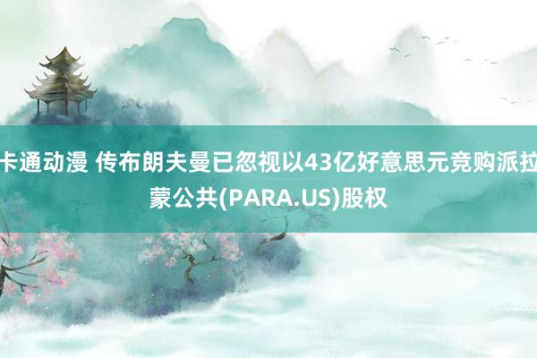 卡通动漫 传布朗夫曼已忽视以43亿好意思元竞购派拉蒙公共(PARA.US)股权