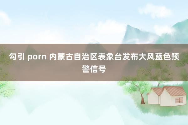 勾引 porn 内蒙古自治区表象台发布大风蓝色预警信号