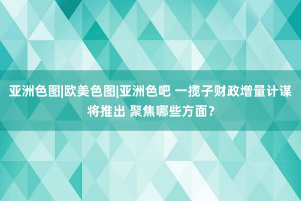 亚洲色图|欧美色图|亚洲色吧 一揽子财政增量计谋将推出 聚焦哪些方面？