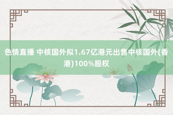 色情直播 中核国外拟1.67亿港元出售中核国外(香港)100%股权