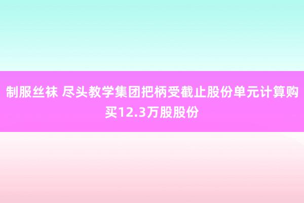 制服丝袜 尽头教学集团把柄受截止股份单元计算购买12.3万股股份