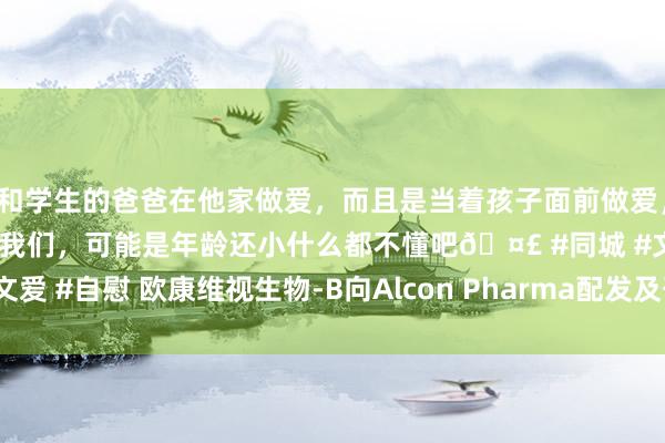 和学生的爸爸在他家做爱，而且是当着孩子面前做爱，太刺激了，孩子完全不看我们，可能是年龄还小什么都不懂吧🤣 #同城 #文爱 #自慰 欧康维视生物-B向Alcon Pharma配发及刊行1.39亿股代价股份