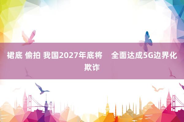 裙底 偷拍 我国2027年底将    全面达成5G边界化欺诈