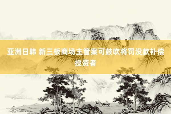 亚洲日韩 新三板商场主管案可鼓吹将罚没款补偿投资者
