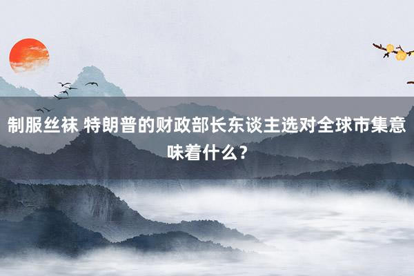 制服丝袜 特朗普的财政部长东谈主选对全球市集意味着什么？