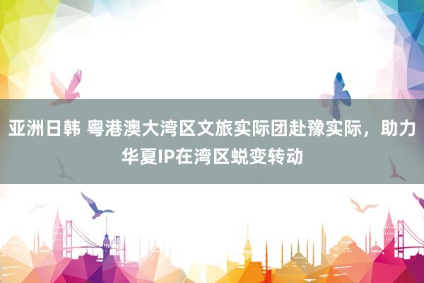 亚洲日韩 粤港澳大湾区文旅实际团赴豫实际，助力华夏IP在湾区蜕变转动