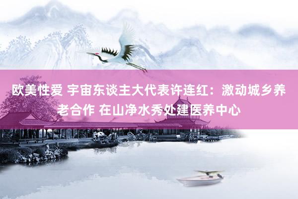 欧美性爱 宇宙东谈主大代表许连红：激动城乡养老合作 在山净水秀处建医养中心