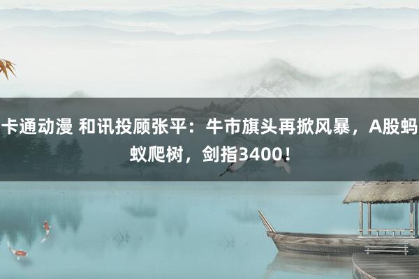 卡通动漫 和讯投顾张平：牛市旗头再掀风暴，A股蚂蚁爬树，剑指3400！