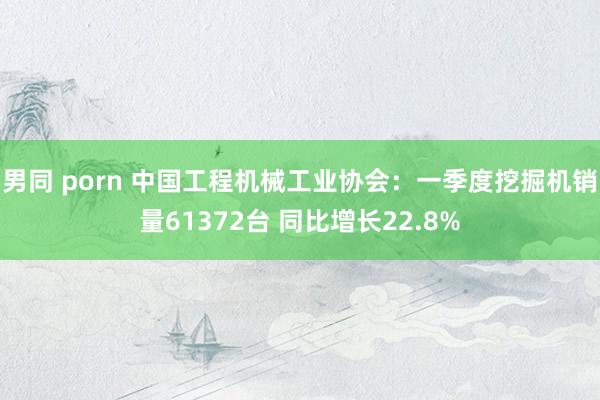 男同 porn 中国工程机械工业协会：一季度挖掘机销量61372台 同比增长22.8%