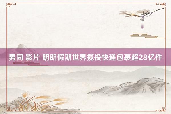 男同 影片 明朗假期世界揽投快递包裹超28亿件