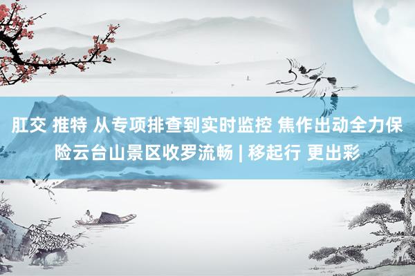 肛交 推特 从专项排查到实时监控 焦作出动全力保险云台山景区收罗流畅 | 移起行 更出彩
