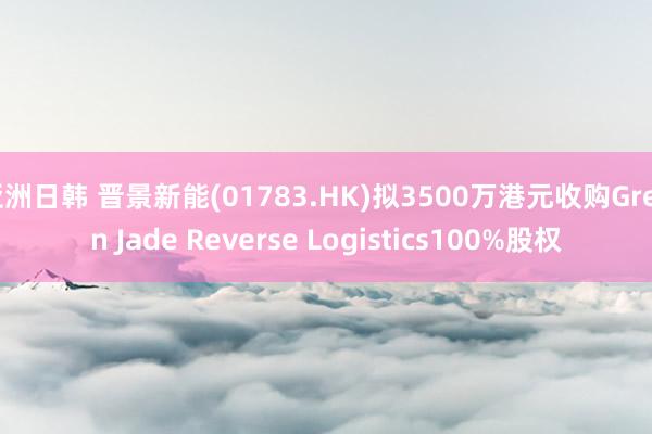 亚洲日韩 晋景新能(01783.HK)拟3500万港元收购Green Jade Reverse Logistics100%股权