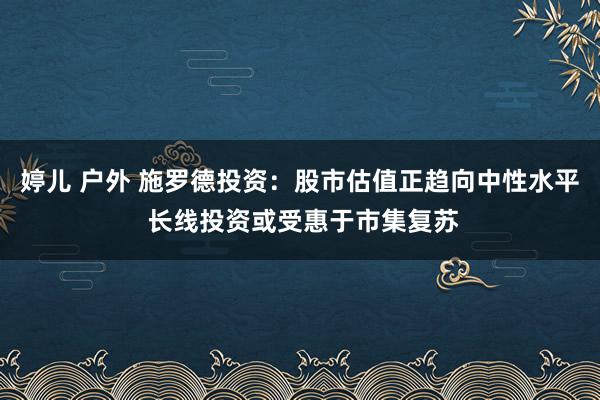 婷儿 户外 施罗德投资：股市估值正趋向中性水平 长线投资或受惠于市集复苏